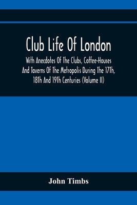 Club Life Of London, With Anecdotes Of The Clubs, Coffee-Houses And Taverns Of The Metropolis During The 17Th, 18Th And 19Th Centuries (Volume Ii) by Timbs, John
