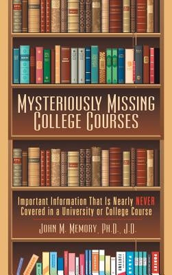 Mysteriously Missing College Courses: Important Information That Is Nearly Never Covered in a University or College Course by Memory J. D., John M.