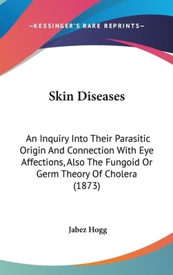 Skin Diseases: An Inquiry Into Their Parasitic Origin And Connection With Eye Affections, Also The Fungoid Or Germ Theory Of Cholera (1873) by Hogg, Jabez