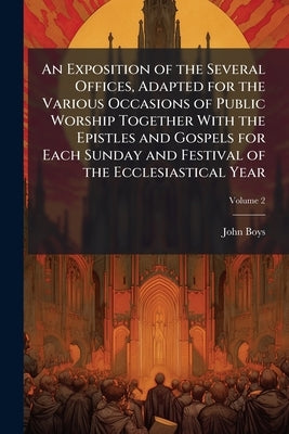 An Exposition of the Several Offices, Adapted for the Various Occasions of Public Worship Together With the Epistles and Gospels for Each Sunday and F by Boys, John