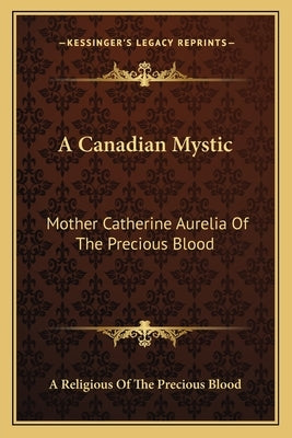 A Canadian Mystic: Mother Catherine Aurelia of the Precious Blood: Her Work, Her Virtues by A. Religious of the Precious Blood