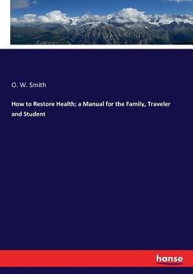 How to Restore Health; a Manual for the Family, Traveler and Student by Smith, O. W.
