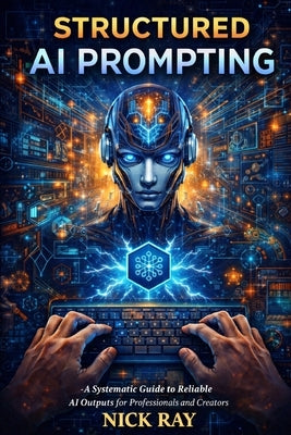 Structured AI Prompting: A Systematic Guide to Reliable AI Outputs for Professionals and Creators by Ray, Nick
