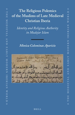 The Religious Polemics of the Muslims of Late Medieval Christian Iberia: Identity and Religious Authority in Mudejar Islam by Colominas Aparicio, Mònica