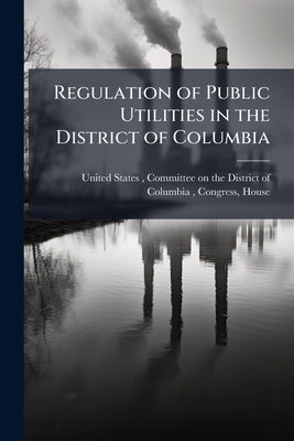 Regulation of Public Utilities in the District of Columbia: Hearing Before ... by United States, Committee On the Distri
