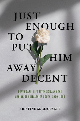 Just Enough to Put Him Away Decent: Death Care, Life Extension, and the Making of a Healthier South, 1900-1955 by McCusker, Kristine M.