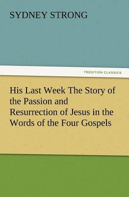 His Last Week The Story of the Passion and Resurrection of Jesus in the Words of the Four Gospels by Strong, Sydney