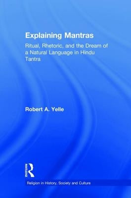 Explaining Mantras: Ritual, Rhetoric, and the Dream of a Natural Language in Hindu Tantra by Yelle, Robert A.