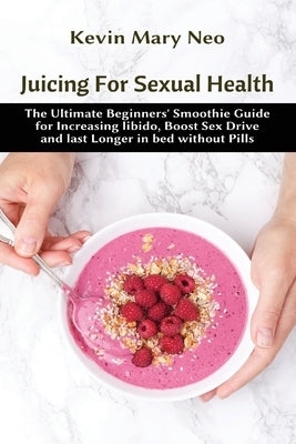 Juicing for Sexual Health: The Ultimate Beginners' Smoothie Guide for increasing Libido, boost Sex Drive and last longer in Bed without Pills by Neo, Kevin Mary