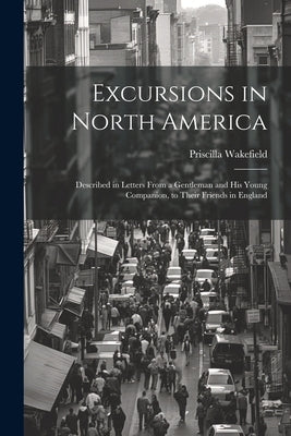 Excursions in North America: Described in Letters From a Gentleman and His Young Companion, to Their Friends in England by Wakefield, Priscilla