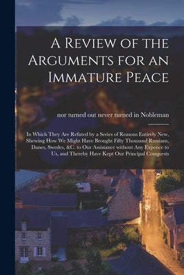 A Review of the Arguments for an Immature Peace [microform]: in Which They Are Refuted by a Series of Reasons Entirely New, Shewing How We Might Have by Nobleman, Never Turned in Nor Turned