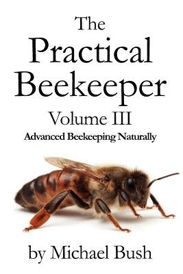 The Practical Beekeeper Volume III Advanced Beekeeping Naturally by Bush, Michael