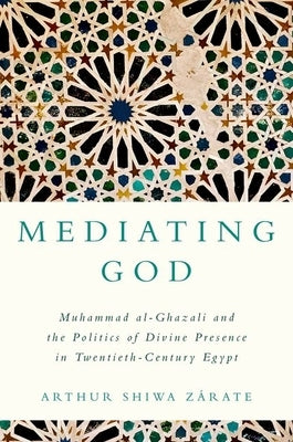 Mediating God: Muhammad Al-Ghazali and the Politics of Divine Presence in Twentieth-Century Egypt by Zárate, Arthur Shiwa