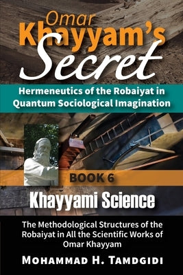 Omar Khayyam's Secret: Hermeneutics of the Robaiyat in Quantum Sociological Imagination: Book 6: Khayyami Science: The Methodological Structu by Tamdgidi, Mohammad H.