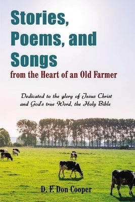 Stories, Poems, and Songs from the Heart of an Old Farmer: Dedicated to the Glory of Jesus Christ and God's True Word, the Holy Bible by Cooper, Don
