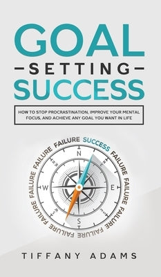 Goal Setting Success: How To Stop Procrastination, Improve Your Mental Focus, And Achieve Any Goal You Want in Life by Adams, Tiffany