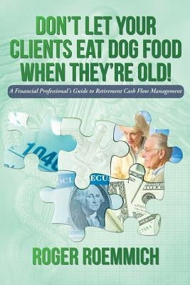 Don't Let Your Clients Eat Dog Food When They're Old!: A Financial Professional's Guide to Retirement Cash Flow Management by Roemmich, Roger