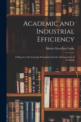 Academic and Industrial Efficiency; a Report to the Carnegie Foundation for the Advancement of Teaching by Cooke, Morris Llewellyn