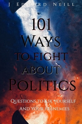 101 Ways to Fight About Politics: Questions to ask Yourself...and your Frenemies by Neill, J. Edward