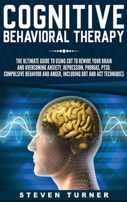 Cognitive Behavioral Therapy: The Ultimate Guide to Using CBT to Rewire Your Brain and Overcoming Anxiety, Depression, Phobias, PTSD, Compulsive Beh by Turner, Steven