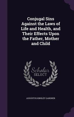 Conjugal Sins Against the Laws of Life and Health, and Their Effects Upon the Father, Mother and Child by Gardner, Augustus Kinsley