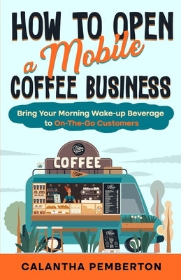How to Open a Mobile Coffee Business: Bring Your Morning Wake-up Beverage to On-The-Go Customers by Pemberton, Calantha