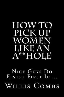How To Pick Up Women Like An A**Hole: Nice Guy Do Finish First If ... by Combs, Willis