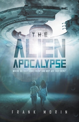 The Alien Apocalypse: Where Do They Come From? And Why Are They Here? by Frank Morin