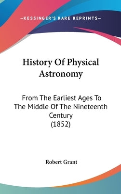 History Of Physical Astronomy: From The Earliest Ages To The Middle Of The Nineteenth Century (1852) by Grant, Robert