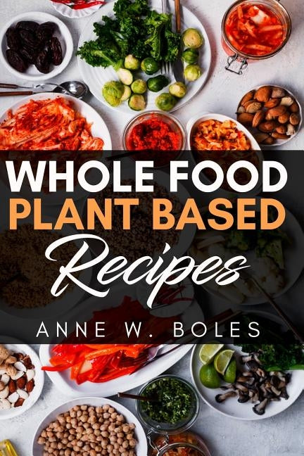 Plant Based Whole Food Recipes: Beginner's Cookbook to Healthy Plant-Based Eating by W. Boles, Anne