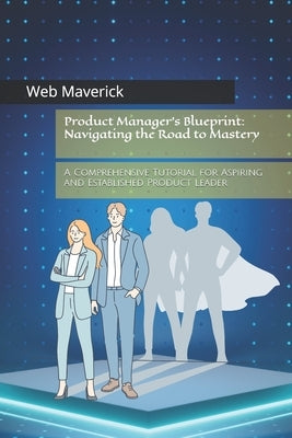 Product Manager's Blueprint: Navigating the Road to Mastery: A Comprehensive Tutorial for Aspiring and Established Product Leader by Maverick, Web