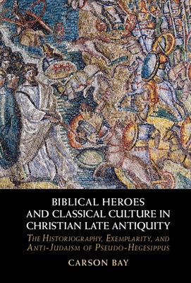 Biblical Heroes and Classical Culture in Christian Late Antiquity: The Historiography, Exemplarity, and Anti-Judaism of Pseudo-Hegesippus by Bay, Carson