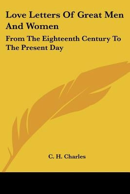 Love Letters Of Great Men And Women: From The Eighteenth Century To The Present Day by Charles, C. H.