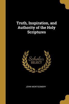 Truth, Inspiration, and Authority of the Holy Scriptures by Montgomery, John