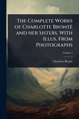 The Complete Works of Charlotte Brontë and her Sisters. With Illus. From Photographs by Brontë, Charlotte