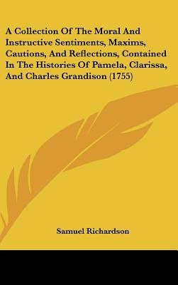 A Collection Of The Moral And Instructive Sentiments, Maxims, Cautions, And Reflections, Contained In The Histories Of Pamela, Clarissa, And Charles G by Richardson, Samuel