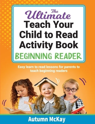 The Ultimate Teach Your Child to Read Activity Book - Beginning Reader: Easy learn to read lessons for parents to teach beginning readers by McKay, Autumn