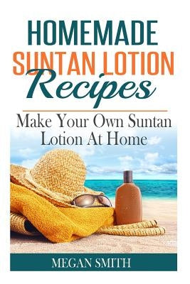 Homemade Suntan Lotion Recipes: Make Your Own Suntan Lotion at Home by Smith, Megan