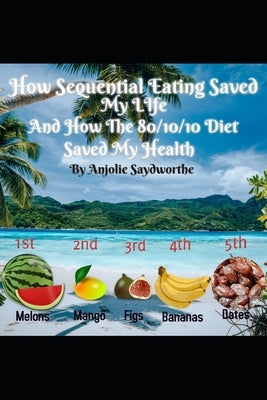 How Sequential Eating Saved My Life: And How The 80/10/10 Diet Saved My Health by Saydworthe, Anjolie