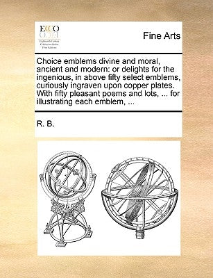 Choice Emblems Divine and Moral, Ancient and Modern: Or Delights for the Ingenious, in Above Fifty Select Emblems, Curiously Ingraven Upon Copper Plat by R. B., B.