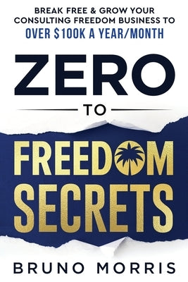 Zero to Freedom Secrets: Break Free & Grow Your Consulting Business to over $100k a Year/Month by Morris, Bruno
