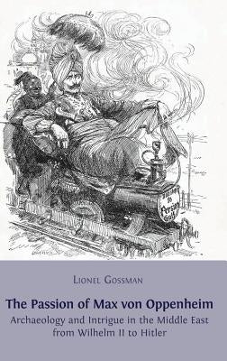 The Passion of Max von Oppenheim: Archaeology and Intrigue in the Middle East from Wilhelm II to Hitler by Gossman, Lionel