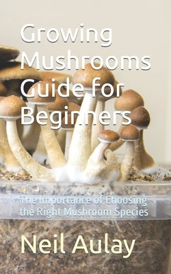 Growing Mushrooms Guide for Beginners: The Importance of Choosing the Right Mushroom Species by Aulay, Neil