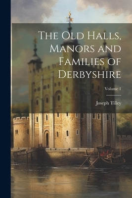 The Old Halls, Manors and Families of Derbyshire; Volume 1 by Tilley, Joseph