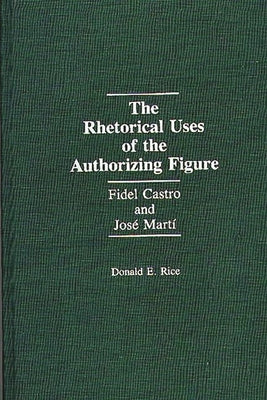 The Rhetorical Uses of the Authorizing Figure: Fidel Castro and Jose Marti by Rice, Donald E.