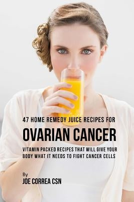 47 Home Remedy Juice Recipes for Ovarian Cancer: Vitamin Packed Recipes That Will Give Your Body What It Needs to Fight Cancer Cells by Correa Csn, Joe