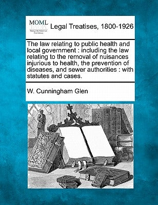 The law relating to public health and local government: including the law relating to the removal of nuisances injurious to health, the prevention of by Glen, W. Cunningham