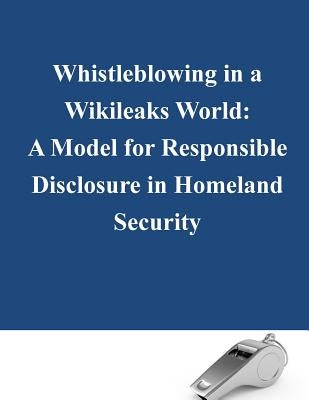 Whistleblowing in a Wikileaks World: A Model for Responsible Disclosure in Homeland Security by Naval Postgraduate School
