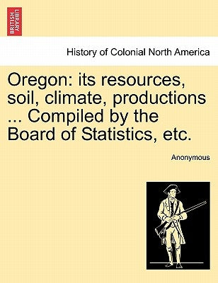 Oregon: Its Resources, Soil, Climate, Productions ... Compiled by the Board of Statistics, Etc. by Anonymous