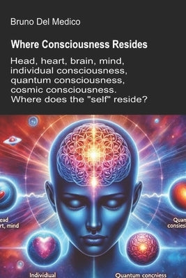Where Consciousness Resides: Head, heart, brain, mind, individual consciousness, quantum consciousness, cosmic consciousness. Where does the "self" re by del Medico, Bruno